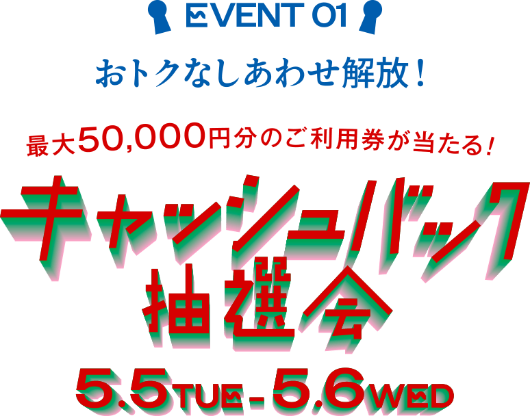 EVENT 01 おトクなしあわせ解放！ 最大50,000円分のご利用券が当たる！ キャッシュバック抽選会 5.5 TUE - 5.6 WED